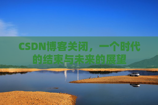 CSDN博客关闭，一个时代的结束与未来的展望